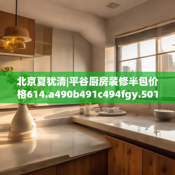 北京夏犹清|平谷厨房装修半包价格614.a490b491c494fgy.50176657