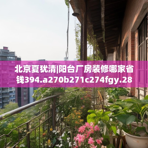 北京夏犹清|阳台厂房装修哪家省钱394.a270b271c274fgy.281dewqe