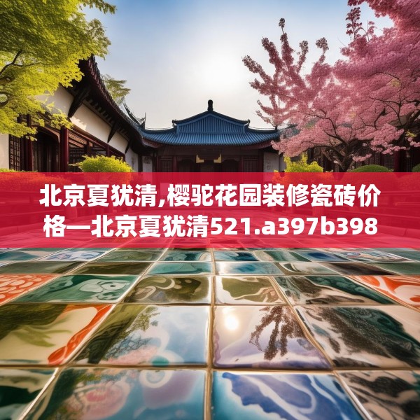 北京夏犹清,樱驼花园装修瓷砖价格—北京夏犹清521.a397b398c401fgy.408bnbn