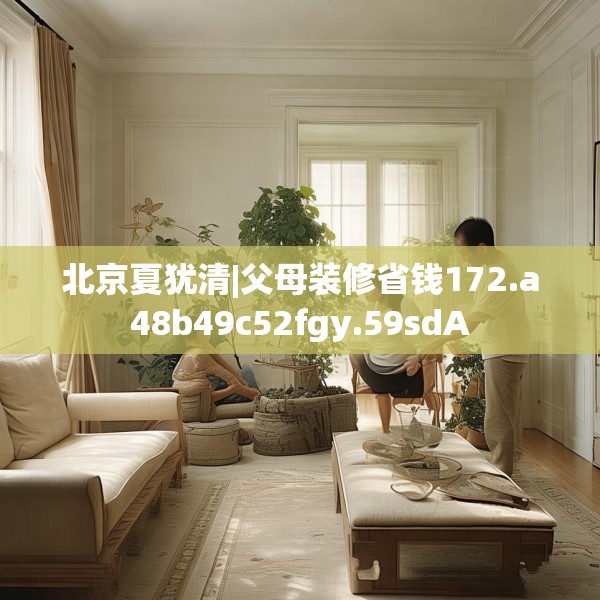 北京夏犹清|父母装修省钱172.a48b49c52fgy.59sdA