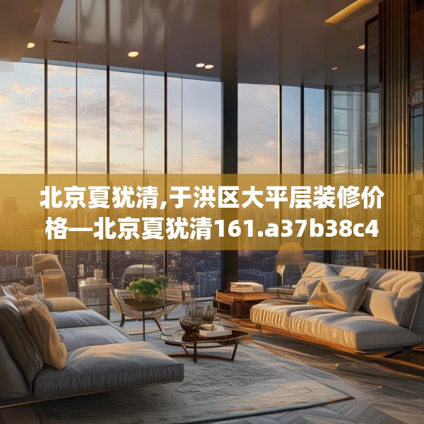 北京夏犹清,于洪区大平层装修价格—北京夏犹清161.a37b38c41fgy.48bnbn