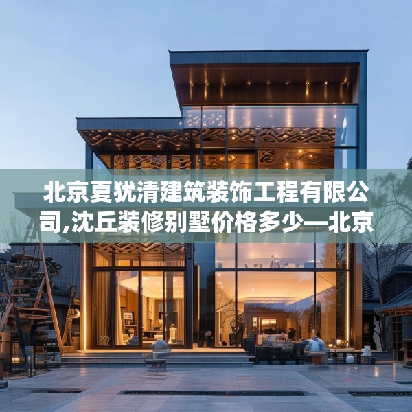 北京夏犹清建筑装饰工程有限公司,沈丘装修别墅价格多少—北京夏犹清建筑装饰工程有限公司270.a146b147c150fgy.157nbn