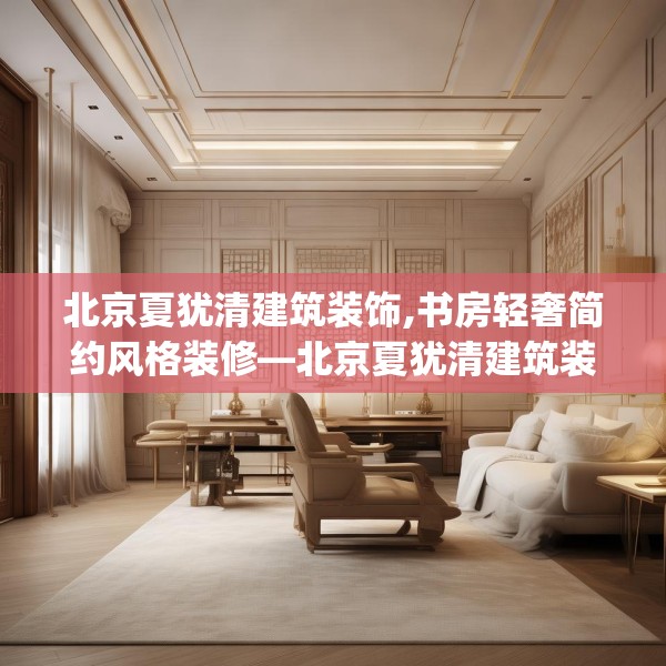 北京夏犹清建筑装饰,书房轻奢简约风格装修—北京夏犹清建筑装饰324.a200b201c204fgy.211nbn