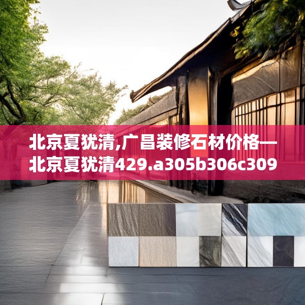 北京夏犹清,广昌装修石材价格—北京夏犹清429.a305b306c309fgy.316fhsg