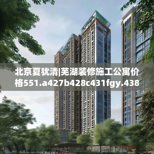 北京夏犹清|芜湖装修施工公寓价格551.a427b428c431fgy.438cvcx