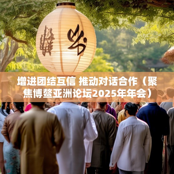 增进团结互信 推动对话合作（聚焦博鳌亚洲论坛2025年年会）