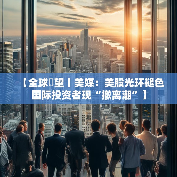 【全球瞭望丨美媒：美股光环褪色国际投资者现“撤离潮”】