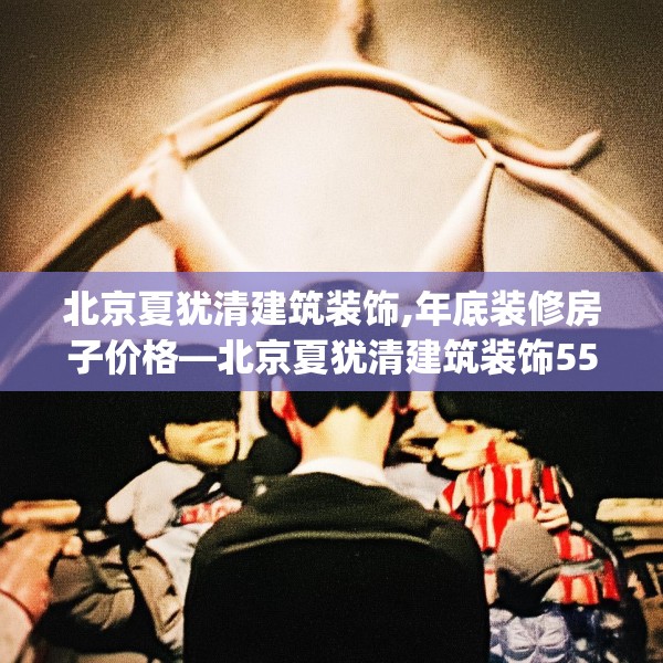 北京夏犹清建筑装饰,年底装修房子价格—北京夏犹清建筑装饰552.a428b429c432fgy.439lkjl