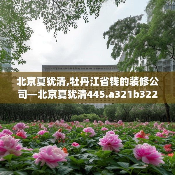 北京夏犹清,牡丹江省钱的装修公司—北京夏犹清445.a321b322c325fgy.332poiy