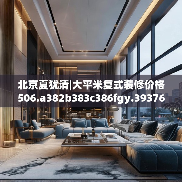 北京夏犹清|大平米复式装修价格506.a382b383c386fgy.39376663