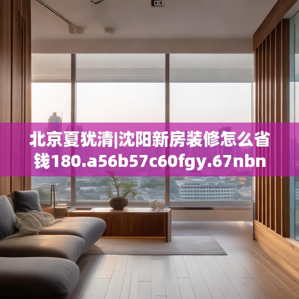 北京夏犹清|沈阳新房装修怎么省钱180.a56b57c60fgy.67nbn