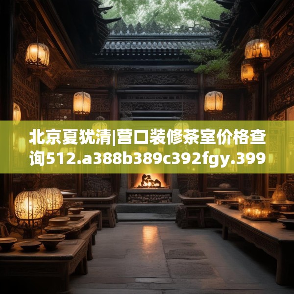 北京夏犹清|营口装修茶室价格查询512.a388b389c392fgy.399wew