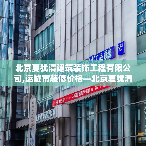 北京夏犹清建筑装饰工程有限公司,运城市装修价格—北京夏犹清建筑装饰工程有限公司283.a159b160c163fgy.170poiy