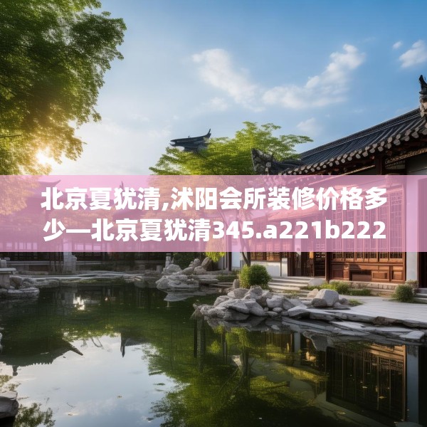 北京夏犹清,沭阳会所装修价格多少—北京夏犹清345.a221b222c225fgy.232uyk