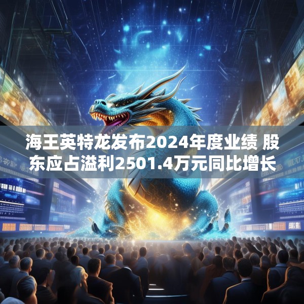 海王英特龙发布2024年度业绩 股东应占溢利2501.4万元同比增长3.7%