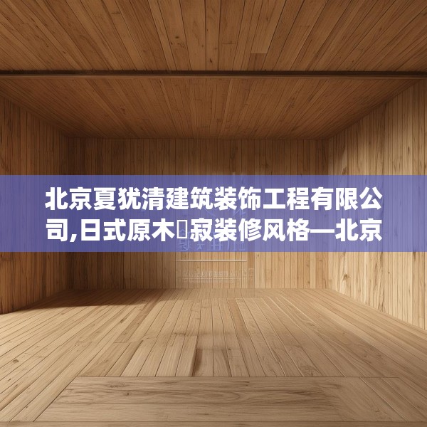北京夏犹清建筑装饰工程有限公司,日式原木侘寂装修风格—北京夏犹清建筑装饰工程有限公司185.a61b62c65fgy.72fds