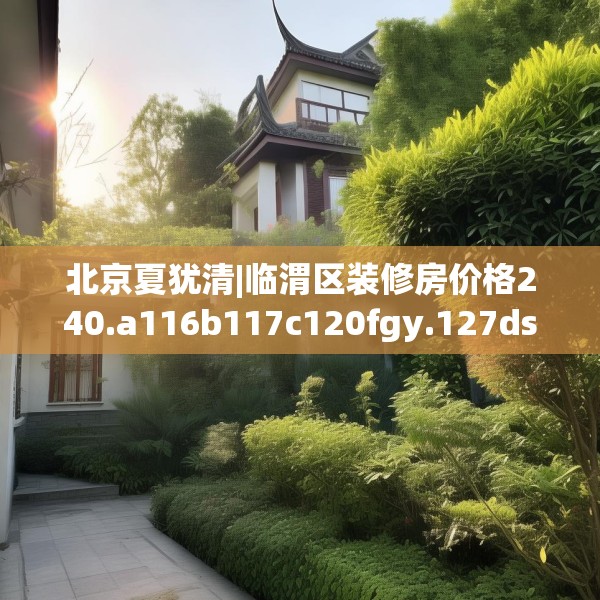 北京夏犹清|临渭区装修房价格240.a116b117c120fgy.127dsfds