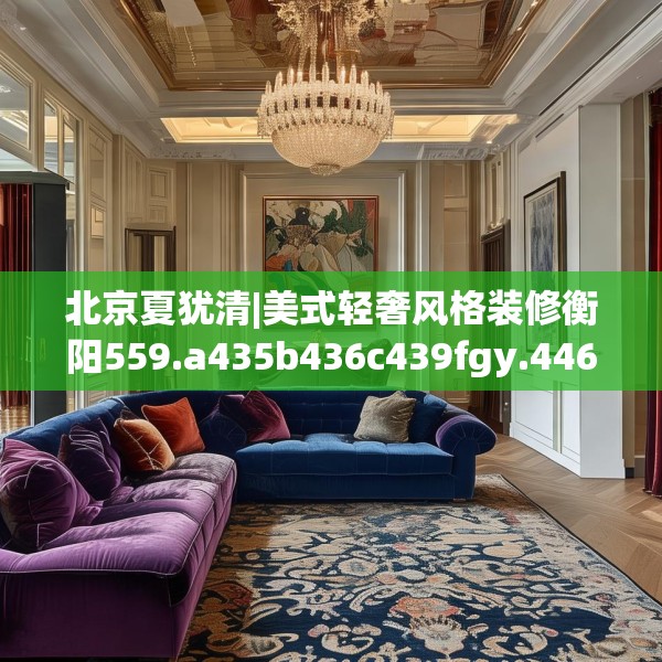 北京夏犹清|美式轻奢风格装修衡阳559.a435b436c439fgy.446jhhj