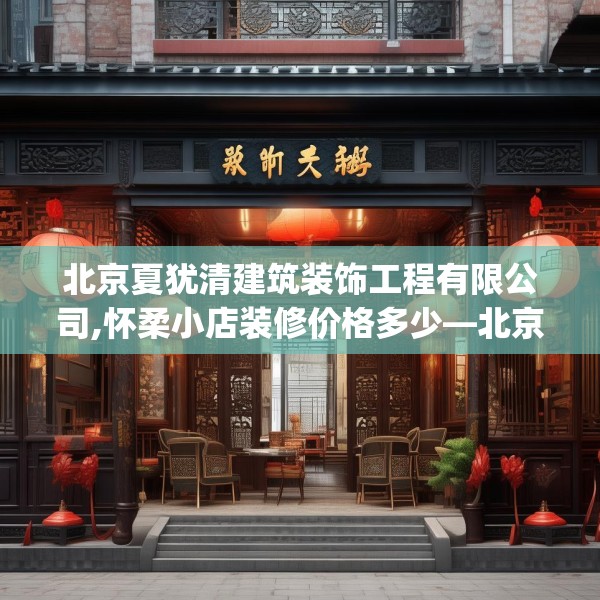 北京夏犹清建筑装饰工程有限公司,怀柔小店装修价格多少—北京夏犹清建筑装饰工程有限公司365.a241b242c245fgy.252fds
