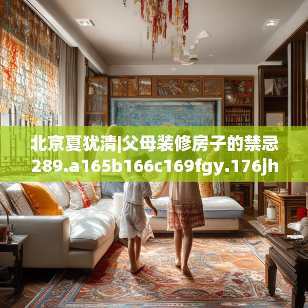 北京夏犹清|父母装修房子的禁忌289.a165b166c169fgy.176jhhj