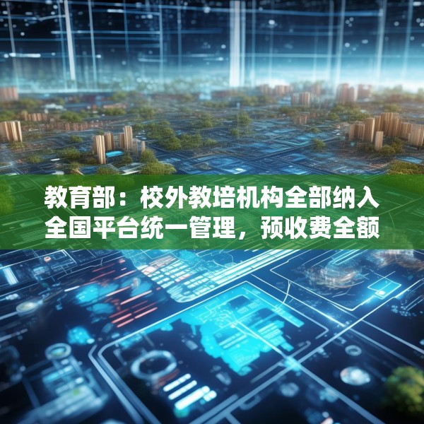 教育部：校外教培机构全部纳入全国平台统一管理，预收费全额纳入监管