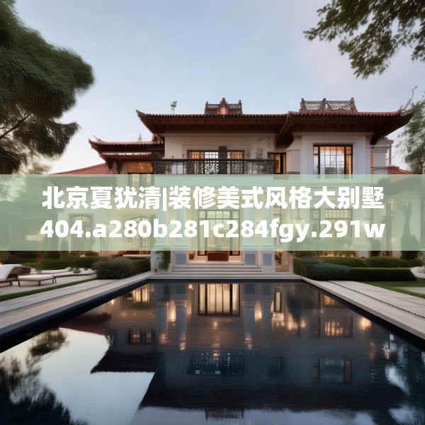 北京夏犹清|装修美式风格大别墅404.a280b281c284fgy.291wew