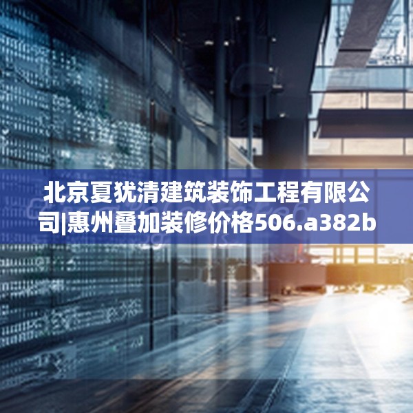 北京夏犹清建筑装饰工程有限公司|惠州叠加装修价格506.a382b383c386fgy.39376663