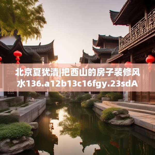北京夏犹清|把西山的房子装修风水136.a12b13c16fgy.23sdA