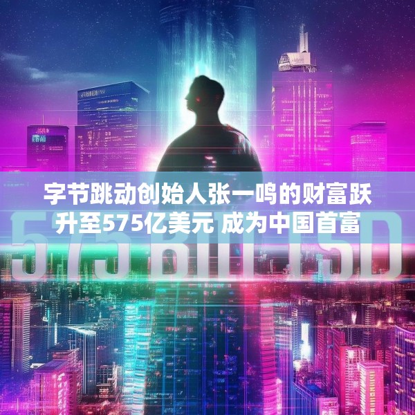 字节跳动创始人张一鸣的财富跃升至575亿美元 成为中国首富