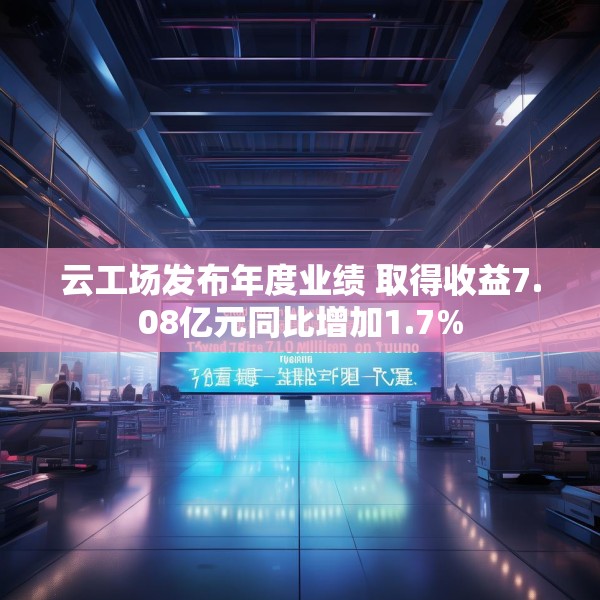 云工场发布年度业绩 取得收益7.08亿元同比增加1.7%