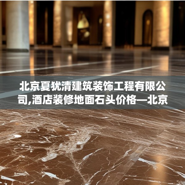 北京夏犹清建筑装饰工程有限公司,酒店装修地面石头价格—北京夏犹清建筑装饰工程有限公司589.a465b466c469fgy.476poiy