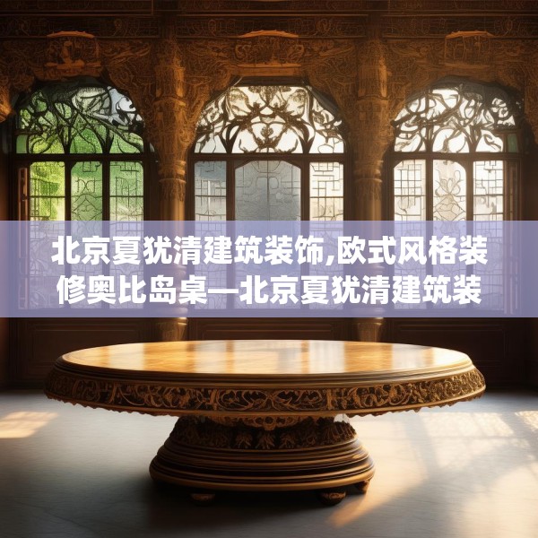 北京夏犹清建筑装饰,欧式风格装修奥比岛桌—北京夏犹清建筑装饰561.a437b438c441fgy.448uyk