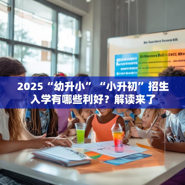 2025“幼升小”“小升初”招生入学有哪些利好？解读来了