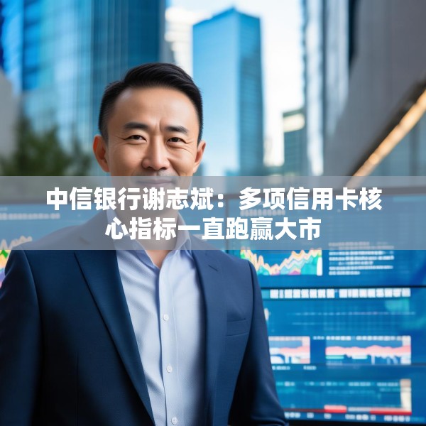中信银行谢志斌：多项信用卡核心指标一直跑赢大市