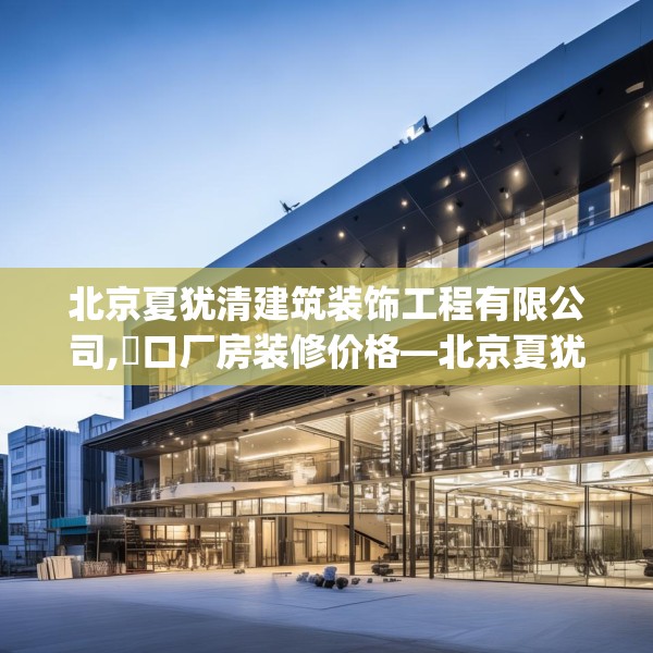 北京夏犹清建筑装饰工程有限公司,硚口厂房装修价格—北京夏犹清建筑装饰工程有限公司564.a440b441c444fgy.451dsfds