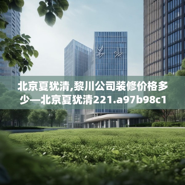 北京夏犹清,黎川公司装修价格多少—北京夏犹清221.a97b98c101fgy.108fds