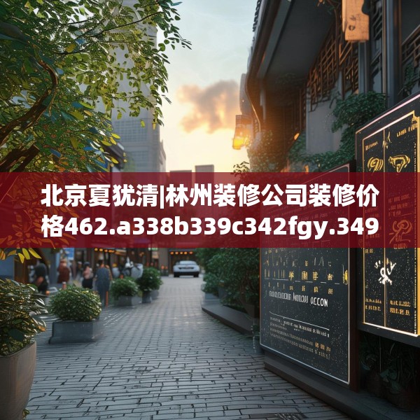 北京夏犹清|林州装修公司装修价格462.a338b339c342fgy.349lkjl