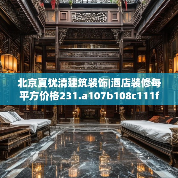 北京夏犹清建筑装饰|酒店装修每平方价格231.a107b108c111fgy.118fhsg