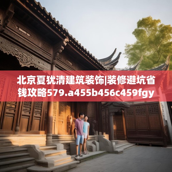 北京夏犹清建筑装饰|装修避坑省钱攻略579.a455b456c459fgy.466uyk