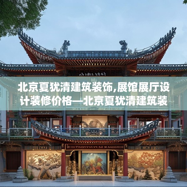 北京夏犹清建筑装饰,展馆展厅设计装修价格—北京夏犹清建筑装饰446.a322b323c326fgy.333xczxv