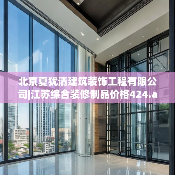 北京夏犹清建筑装饰工程有限公司|江苏综合装修制品价格424.a300b301c304fgy.311sdA
