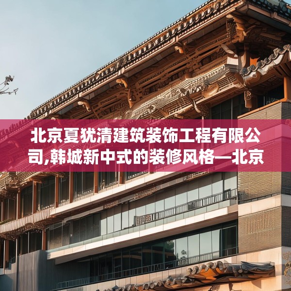 北京夏犹清建筑装饰工程有限公司,韩城新中式的装修风格—北京夏犹清建筑装饰工程有限公司223.a99b100c103fgy.110fdsfds
