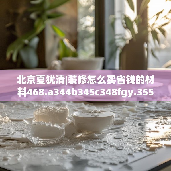 北京夏犹清|装修怎么买省钱的材料468.a344b345c348fgy.355nbn