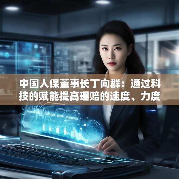 中国人保董事长丁向群：通过科技的赋能提高理赔的速度、力度和温度