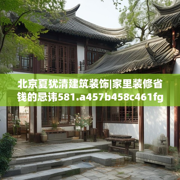 北京夏犹清建筑装饰|家里装修省钱的忌讳581.a457b458c461fgy.468fds