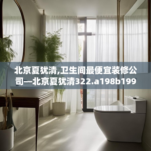 北京夏犹清,卫生间最便宜装修公司—北京夏犹清322.a198b199c202fgy.209dewqe