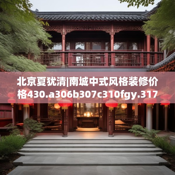 北京夏犹清|南城中式风格装修价格430.a306b307c310fgy.317dewqe
