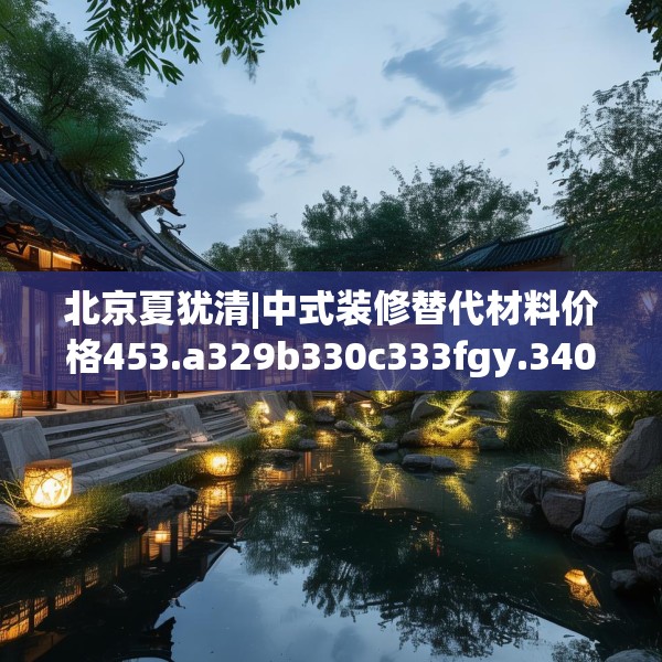 北京夏犹清|中式装修替代材料价格453.a329b330c333fgy.340uyk