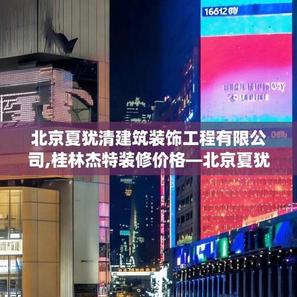 北京夏犹清建筑装饰工程有限公司,桂林杰特装修价格—北京夏犹清建筑装饰工程有限公司178.a54b55c58fgy.65dewqe
