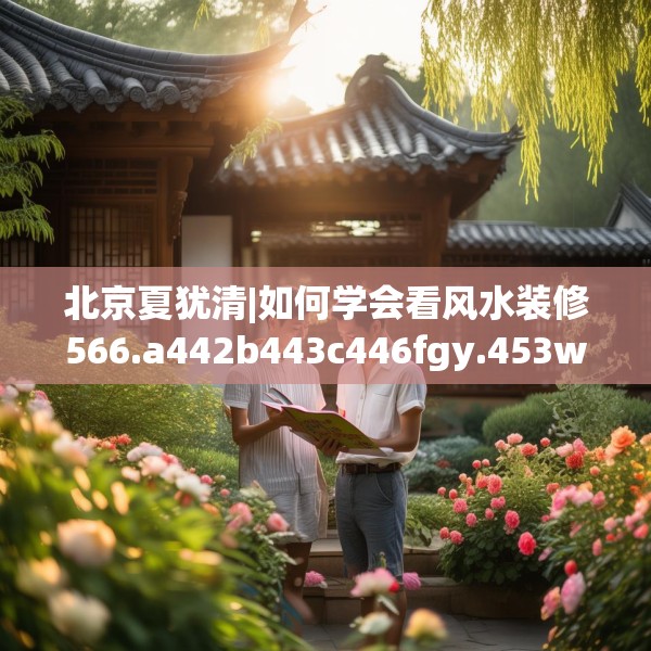 北京夏犹清|如何学会看风水装修566.a442b443c446fgy.453wew